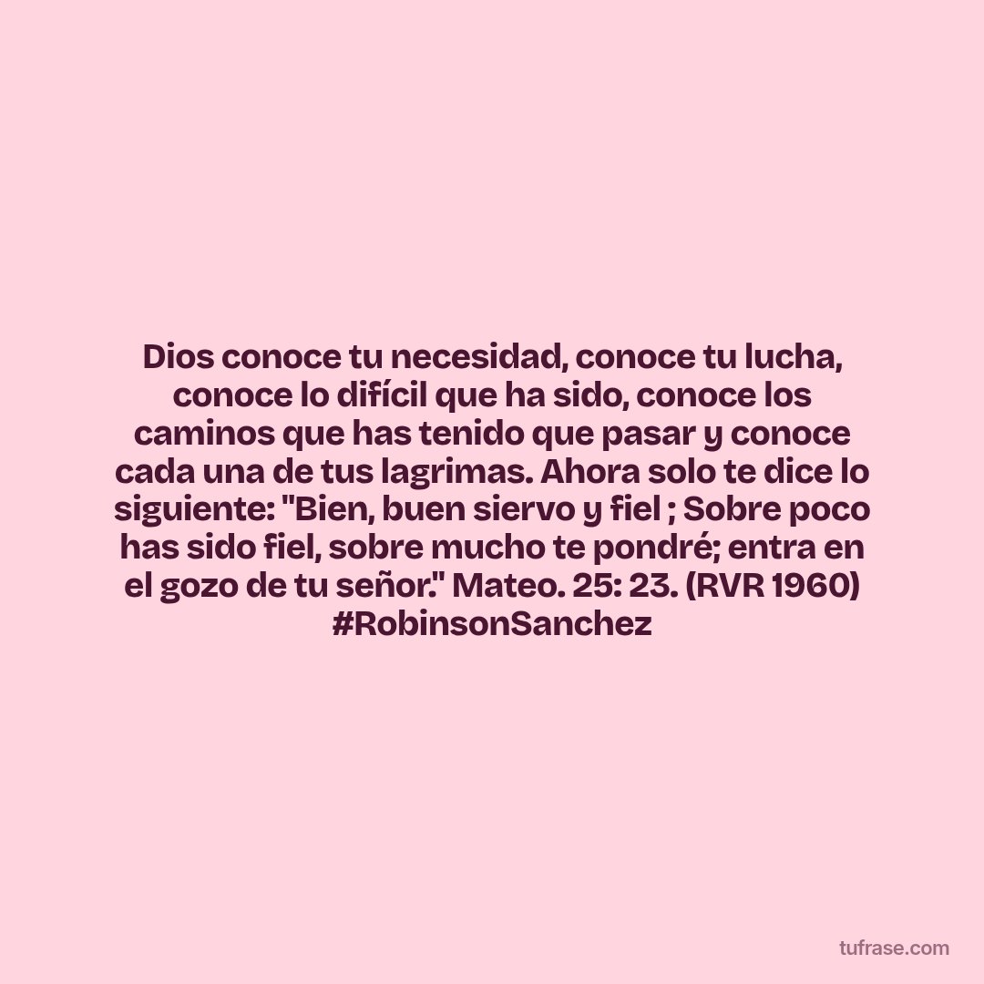 Dios conoce tu necesidad, conoce tu lucha, conoce lo difícil que ha sido, conoce los caminos que has tenido que pasar y conoce cada una de tus lagrimas. Ahora solo te dice lo siguiente: "Bien, buen siervo y fiel ; Sobre poco has sido fiel, sobre mucho te pondré; entra en el gozo de tu señor." Mateo. 25: 23. (RVR 1960) #RobinsonSanchez