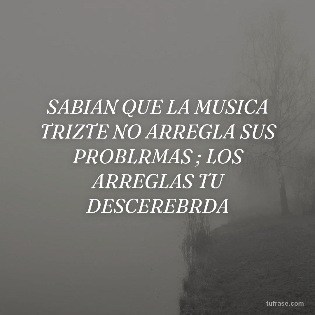 SABIAN QUE LA MUSICA TRIZTE NO ARREGLA SUS PROBLRMAS ; LOS ARREGLAS TU DESCEREBRDA