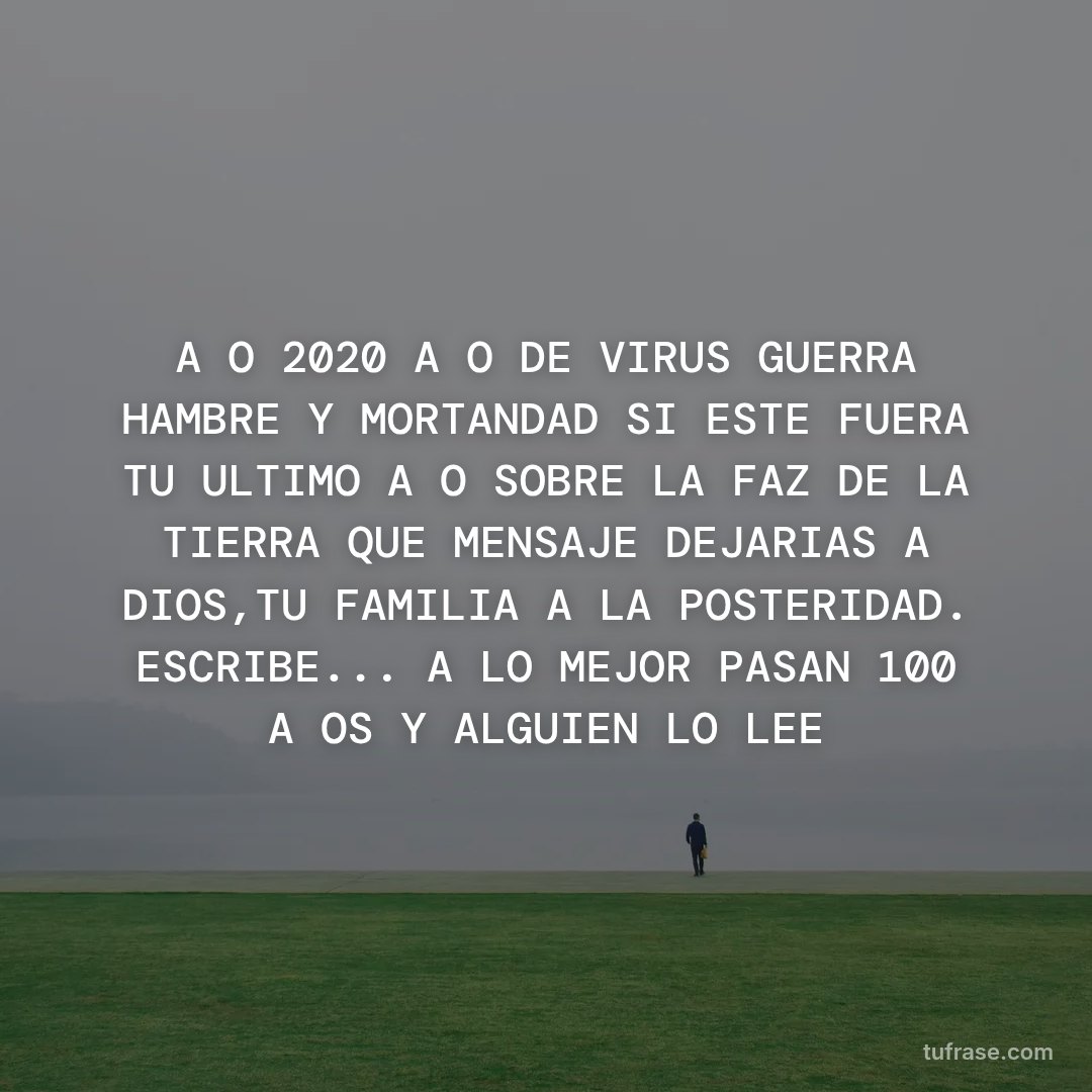 AÑO 2020 AÑO DE VIRUS GUERRA HAMBRE Y MORTANDAD SI ESTE FUERA TU ULTIMO AÑO SOBRE LA FAZ DE LA TIERRA QUE MENSAJE DEJARIAS A DIOS,TU FAMILIA A LA POSTERIDAD. ESCRIBE... A LO MEJOR PASAN 100 AÑOS Y ALGUIEN LO LEE