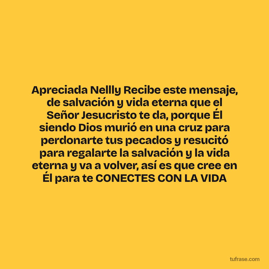 Apreciada Nellly Recibe este mensaje, de salvación y vida eterna que el Señor Jesucristo te da, porque Él siendo Dios murió en una cruz para perdonarte tus pecados y resucitó para regalarte la salvación y la vida eterna y va a volver, así es que cree en Él para te CONECTES CON LA VIDA