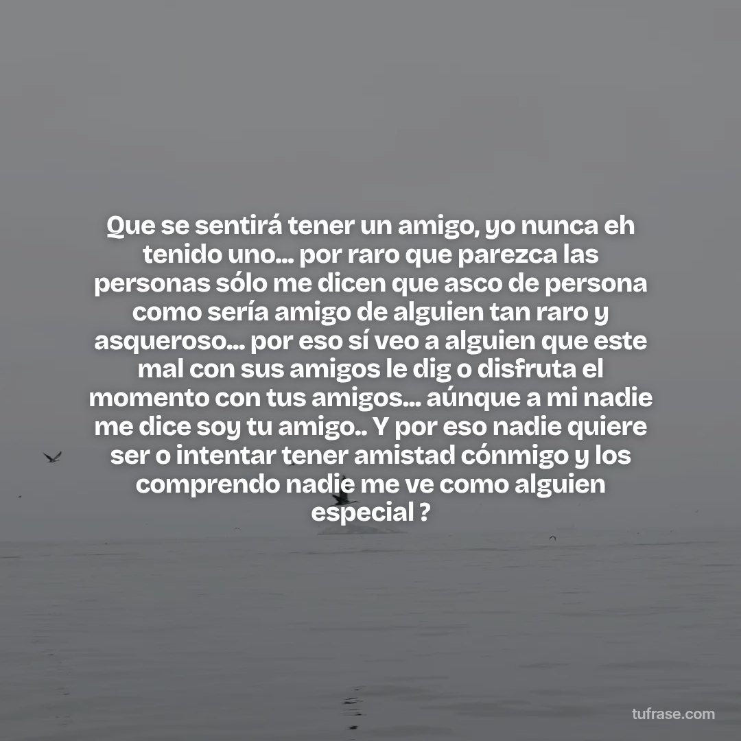 Que se sentirá tener un amigo, yo nunca eh tenido uno... por raro que parezca las personas sólo me dicen que asco de persona como sería amigo de alguien tan raro y asqueroso... por eso sí veo a alguien que este mal con sus amigos le dig o disfruta el momento con tus amigos... aúnque a mi nadie me dice soy tu amigo.. Y por eso nadie quiere ser o intentar tener amistad cónmigo y los comprendo nadie me ve como alguien especial ?