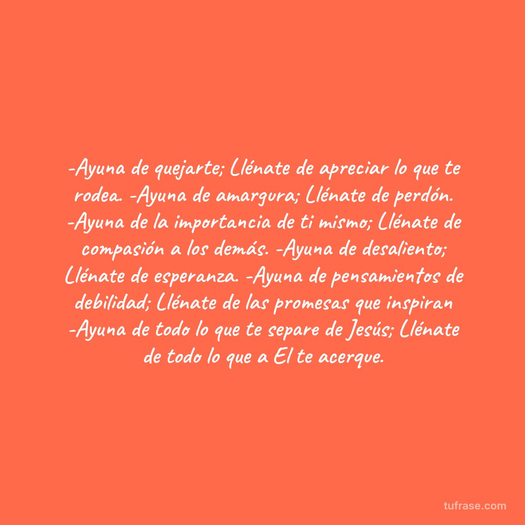 -Ayuna de quejarte; Llénate de apreciar lo que te rodea. -Ayuna de amargura; Llénate de perdón. -Ayuna de la importancia de ti mismo; Llénate de compasión a los demás. -Ayuna de desaliento; Llénate de esperanza. -Ayuna de pensamientos de debilidad; Llénate de las promesas que inspiran -Ayuna de todo lo que te separe de Jesús; Llénate de todo lo que a El te acerque.