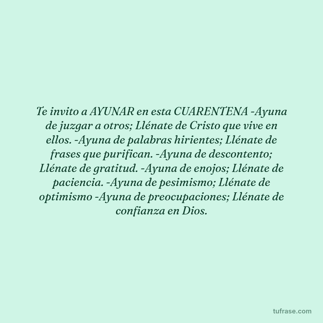 Te invito a AYUNAR en esta CUARENTENA -Ayuna de juzgar a otros; Llénate de Cristo que vive en ellos. -Ayuna de palabras hirientes; Llénate de frases que purifican. -Ayuna de descontento; Llénate de gratitud. -Ayuna de enojos; Llénate de paciencia. -Ayuna de pesimismo; Llénate de optimismo -Ayuna de preocupaciones; Llénate de confianza en Dios.