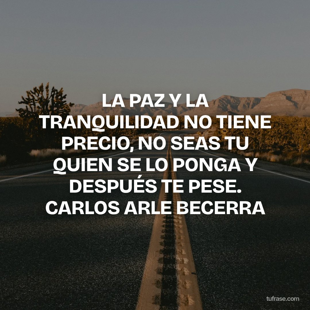 LA PAZ Y LA TRANQUILIDAD NO TIENE PRECIO, NO SEAS TU QUIEN SE LO PONGA Y DESPUÉS TE PESE. CARLOS ARLE BECERRA
