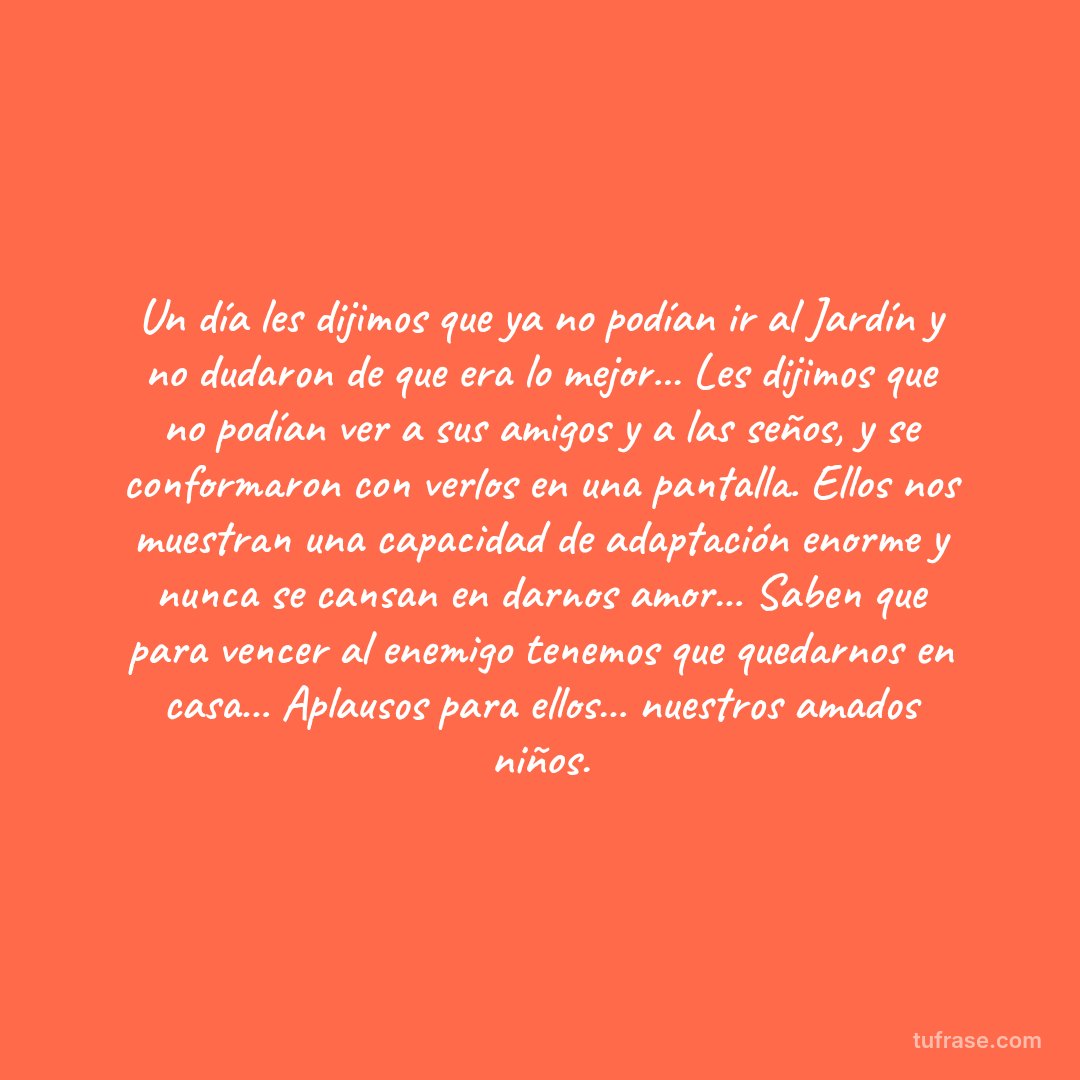 Un día les dijimos que ya no podían ir al Jardín y no dudaron de que era lo mejor... Les dijimos que no podían ver a sus amigos y a las seños, y se conformaron con verlos en una pantalla. Ellos nos muestran una capacidad de adaptación enorme y nunca se cansan en darnos amor... Saben que para vencer al enemigo tenemos que quedarnos en casa... Aplausos para ellos... nuestros amados niños.