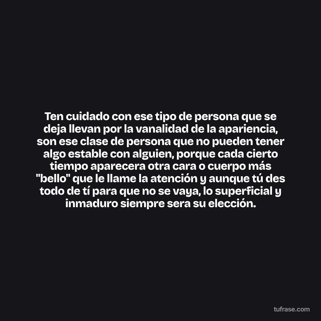 Ten cuidado con ese tipo de persona que se deja llevan por la vanalidad de la apariencia, son ese clase de persona que no pueden tener algo estable con alguien, porque cada cierto tiempo aparecera otra cara o cuerpo más "bello" que le llame la atención y aunque tú des todo de tí para que no se vaya, lo superficial y inmaduro siempre sera su elección.