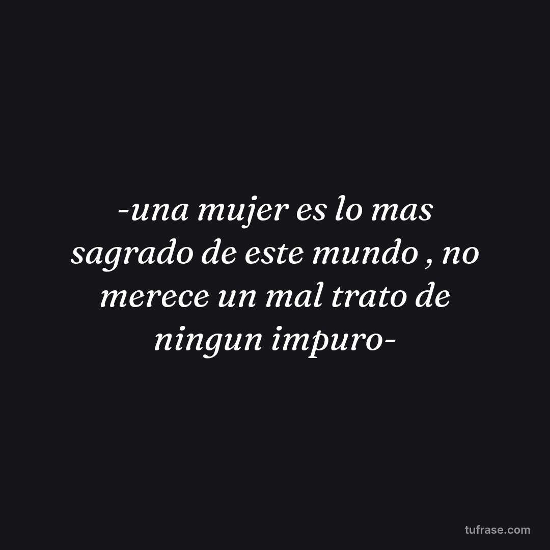 -una mujer es lo mas sagrado de este mundo , no merece un mal trato de ningun impuro-