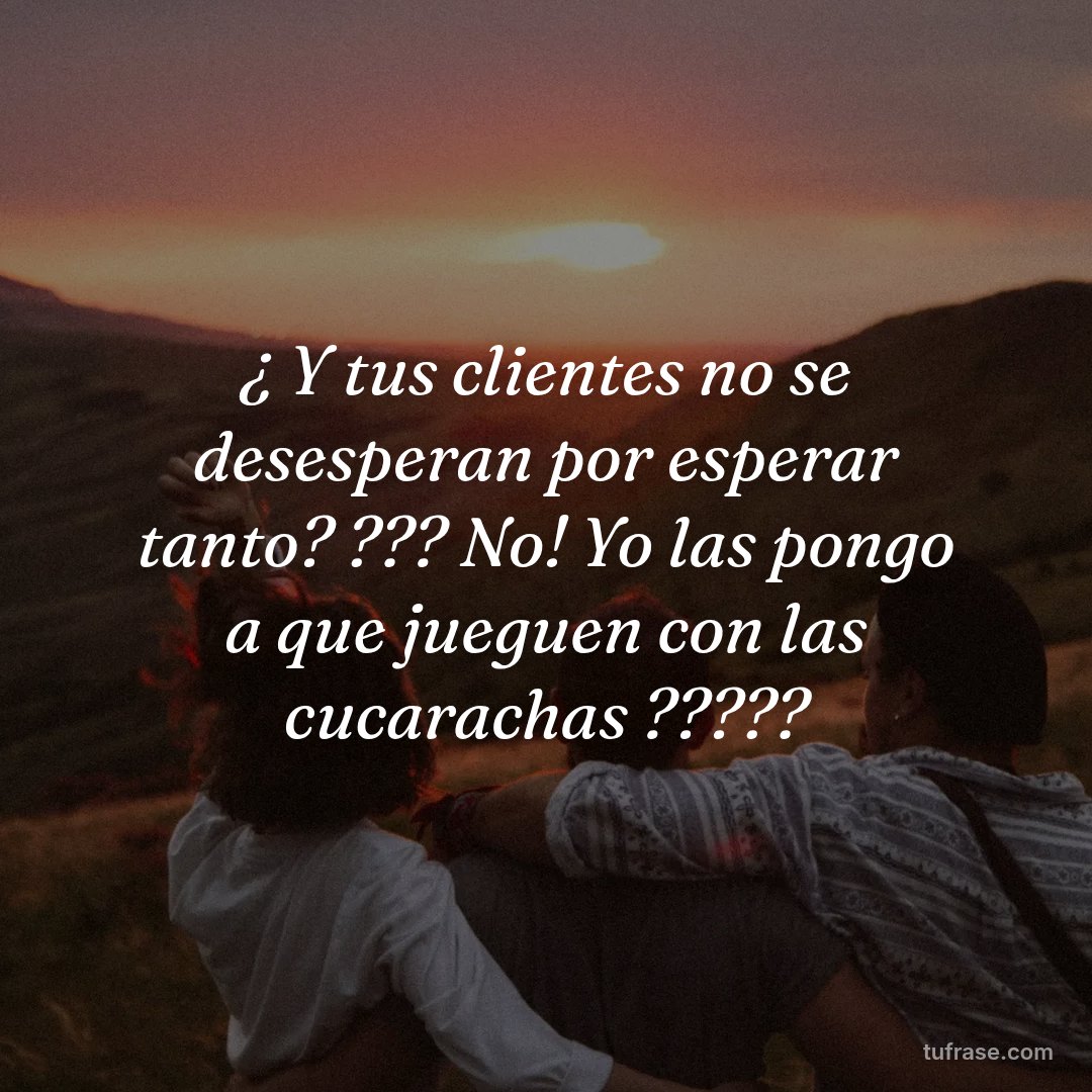 ¿ Y tus clientes no se desesperan por esperar tanto? ??? No! Yo las pongo a que jueguen con las cucarachas ?????