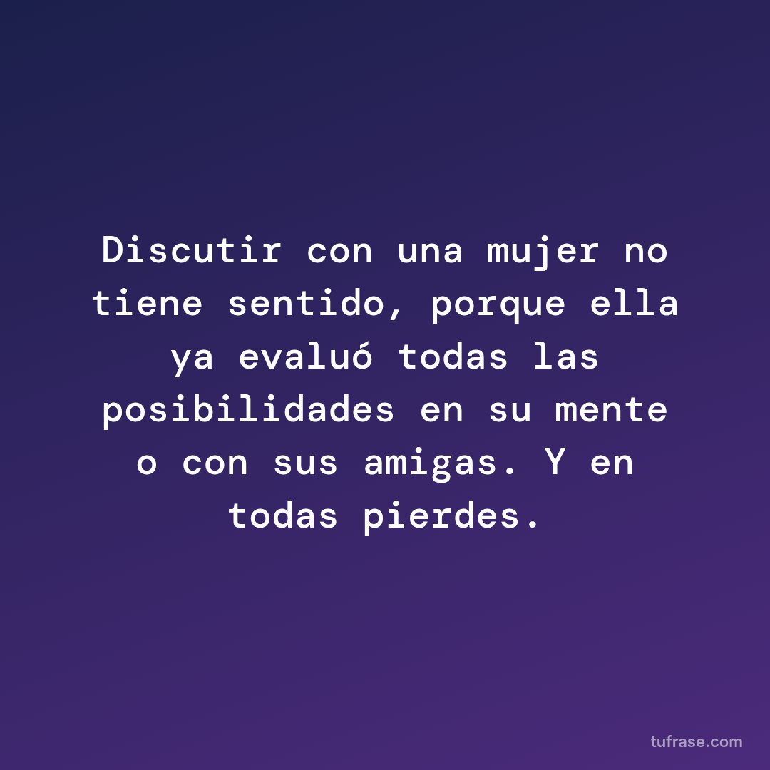Discutir con una mujer no tiene sentido, porque ella ya evaluó todas las posibilidades en su mente o con sus amigas. Y en todas pierdes.