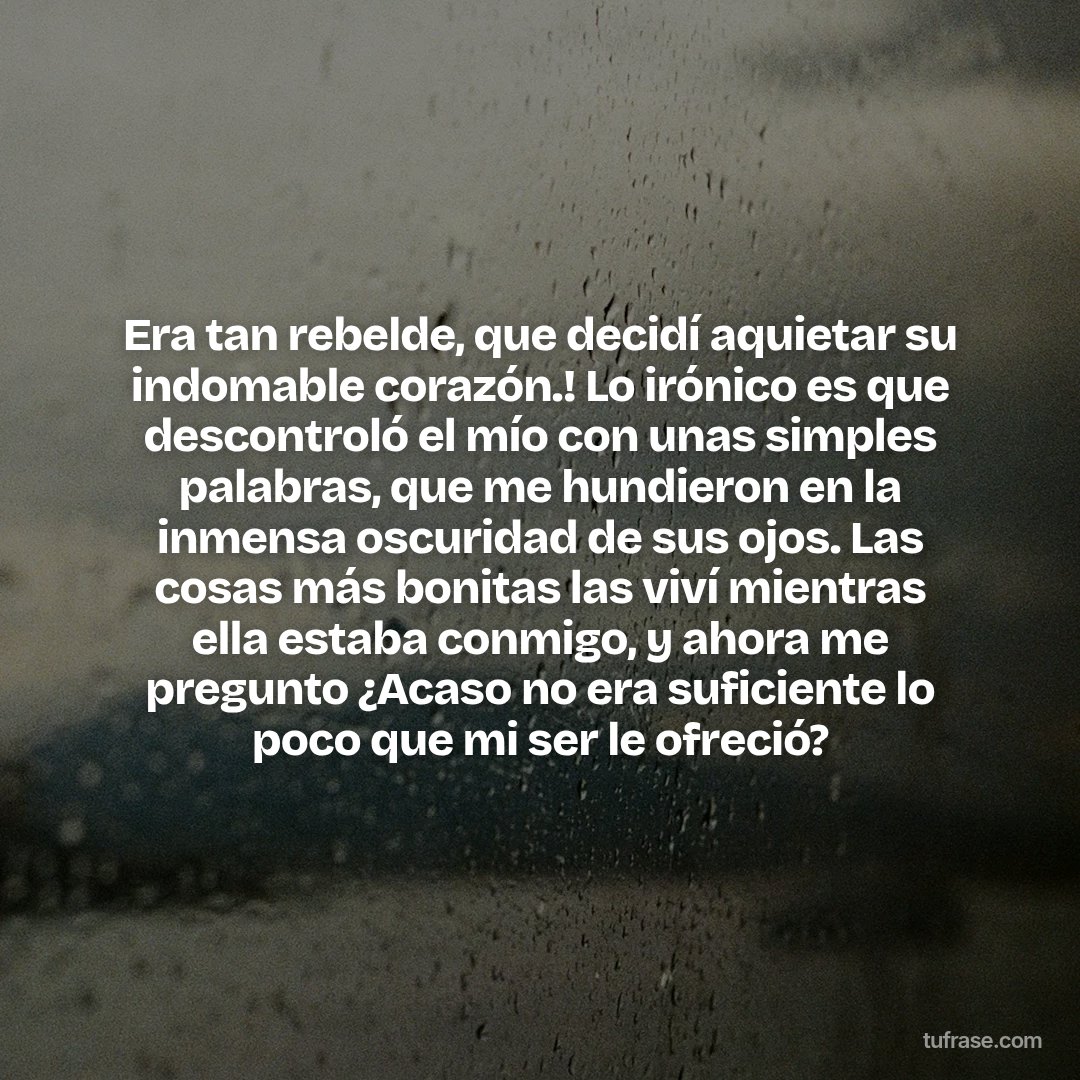 Era tan rebelde, que decidí aquietar su indomable corazón.! Lo irónico es que descontroló el mío con unas simples palabras, que me hundieron en la inmensa oscuridad de sus ojos. Las cosas más bonitas las viví mientras ella estaba conmigo, y ahora me pregunto ¿Acaso no era suficiente lo poco que mi ser le ofreció?