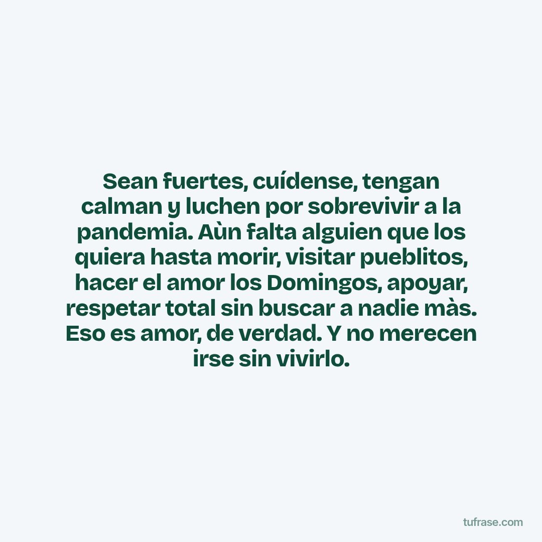 Sean fuertes, cuídense, tengan calman y luchen por sobrevivir a la pandemia. Aùn falta alguien que los quiera hasta morir, visitar pueblitos, hacer el amor los Domingos, apoyar, respetar total sin buscar a nadie màs. Eso es amor, de verdad. Y no merecen irse sin vivirlo.