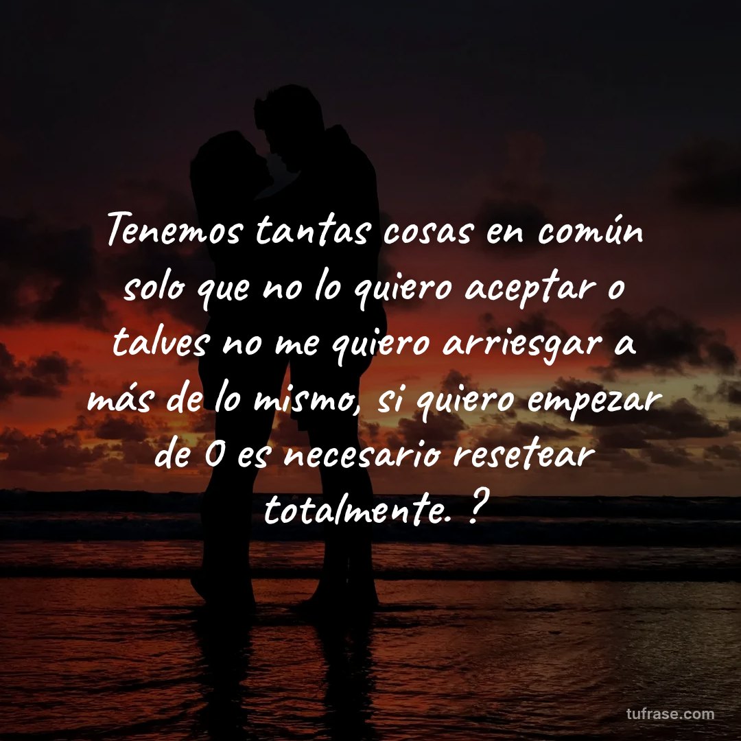 Tenemos tantas cosas en común solo que no lo quiero aceptar o talves no me quiero arriesgar a más de lo mismo, si quiero empezar de 0 es necesario resetear totalmente. ?