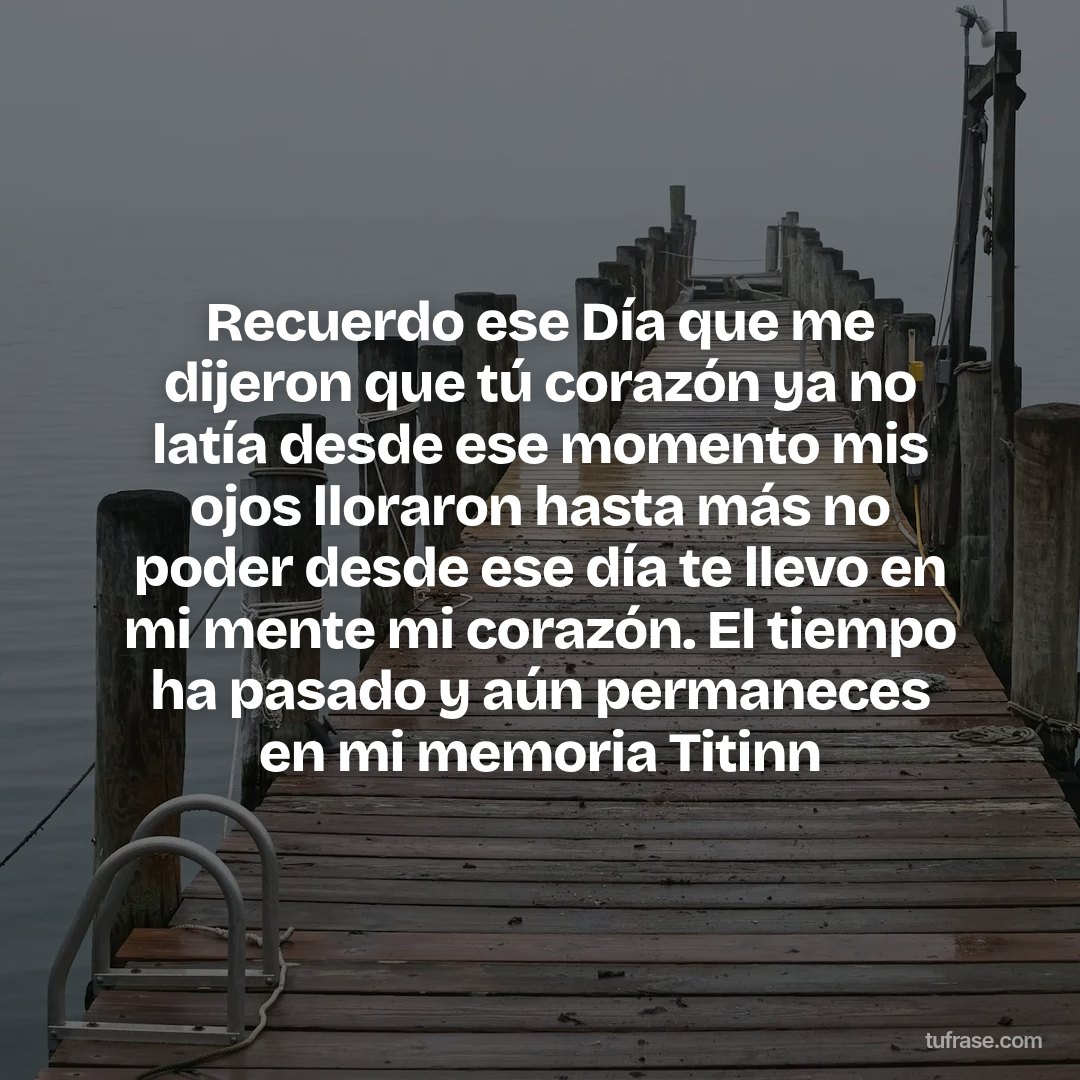 Recuerdo ese Día que me dijeron que tú corazón ya no latía desde ese momento mis ojos lloraron hasta más no poder desde ese día te llevo en mi mente mi corazón. El tiempo ha pasado y aún permaneces en mi memoria Titinn