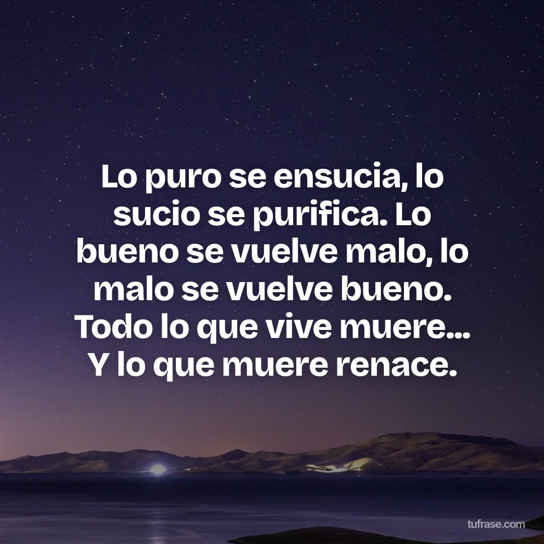 Lo puro se ensucia, lo sucio se purifica. Lo bueno se vuelve malo, lo malo se vuelve bueno. Todo lo que vive muere... Y lo que muere renace.
