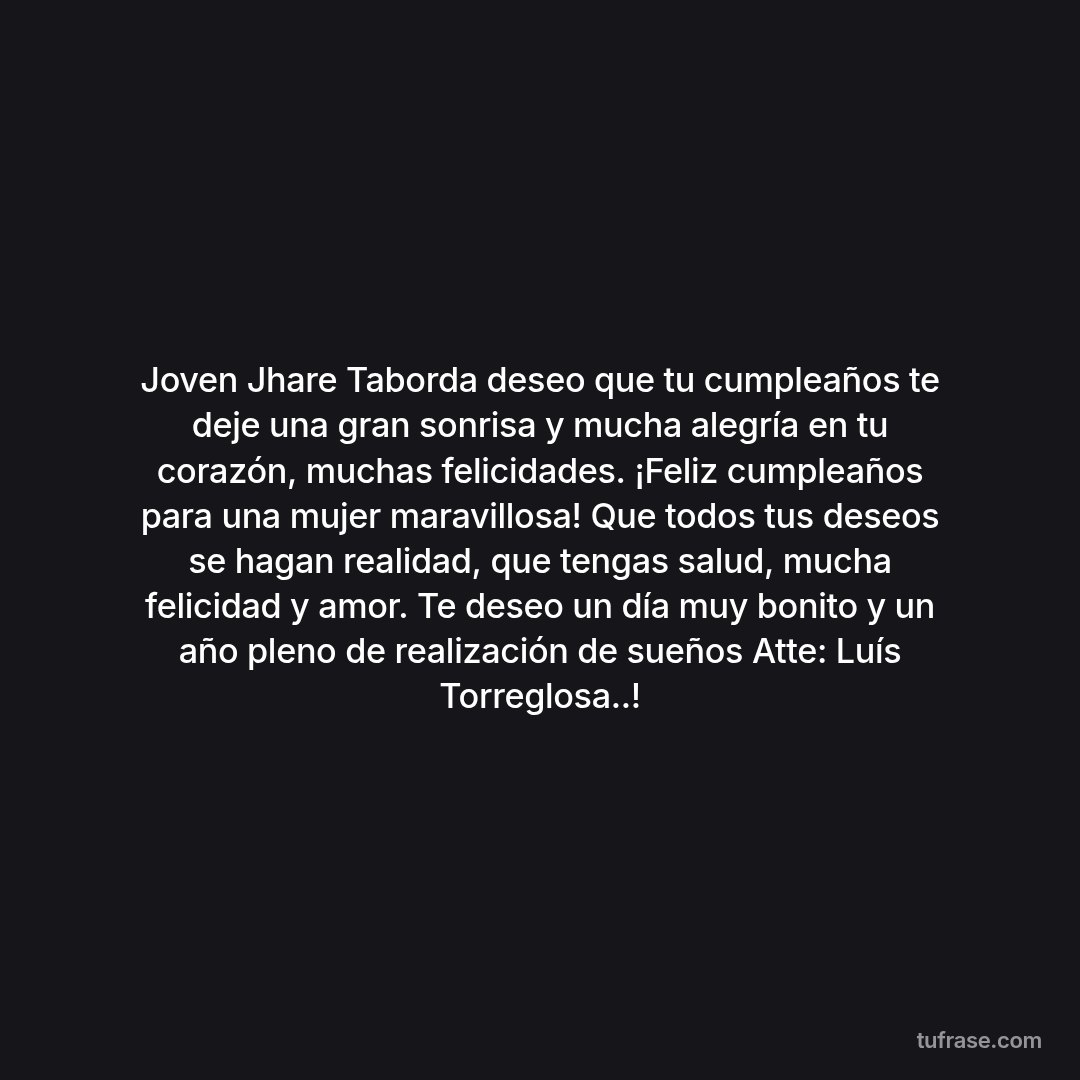 Joven Jhare Taborda deseo que tu cumpleaños te deje una gran sonrisa y mucha alegría en tu corazón, muchas felicidades. ¡Feliz cumpleaños para una mujer maravillosa! Que todos tus deseos se hagan realidad, que tengas salud, mucha felicidad y amor. Te deseo un día muy bonito y un año pleno de realización de sueños Atte: Luís Torreglosa..!