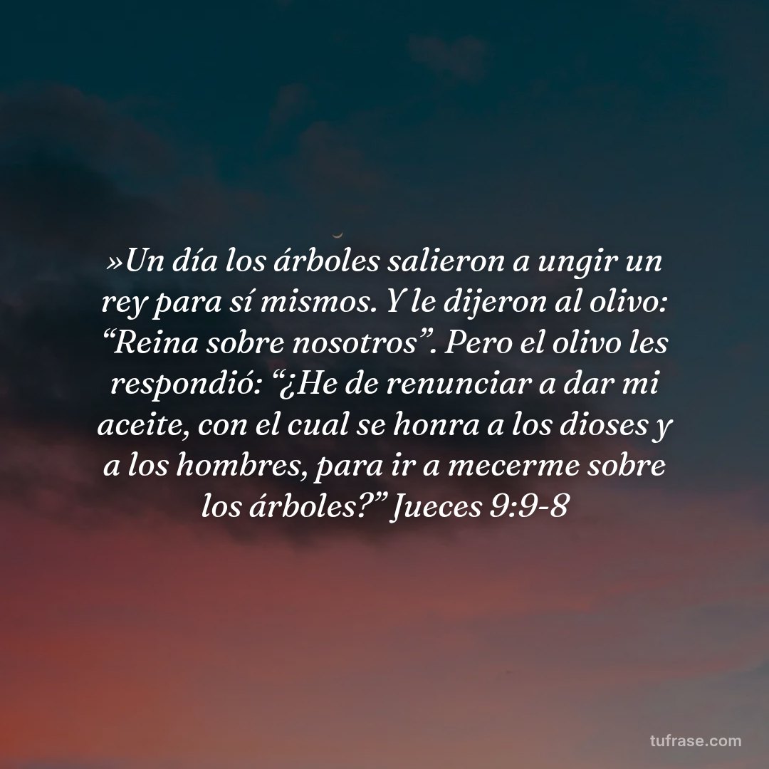 »Un día los árboles salieron a ungir un rey para sí mismos. Y le dijeron al olivo: “Reina sobre nosotros”. Pero el olivo les respondió: “¿He de renunciar a dar mi aceite, con el cual se honra a los dioses y a los hombres, para ir a mecerme sobre los árboles?” Jueces 9:9-8