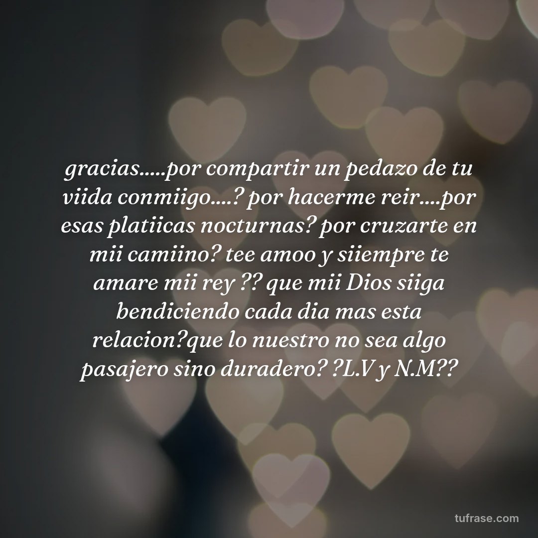 gracias.....por compartir un pedazo de tu viida conmiigo....? por hacerme reir....por esas platiicas nocturnas? por cruzarte en mii camiino? tee amoo y siiempre te amare mii rey ?? que mii Dios siiga bendiciendo cada dia mas esta relacion?que lo nuestro no sea algo pasajero sino duradero? ?L.V y N.M??