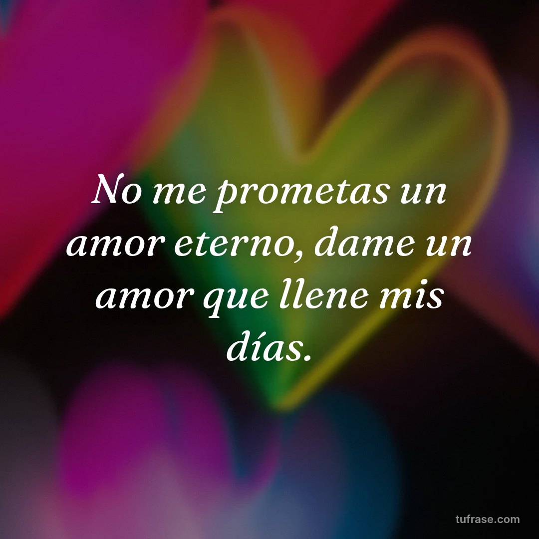 No me prometas un amor eterno, dame un amor que llene mis días.