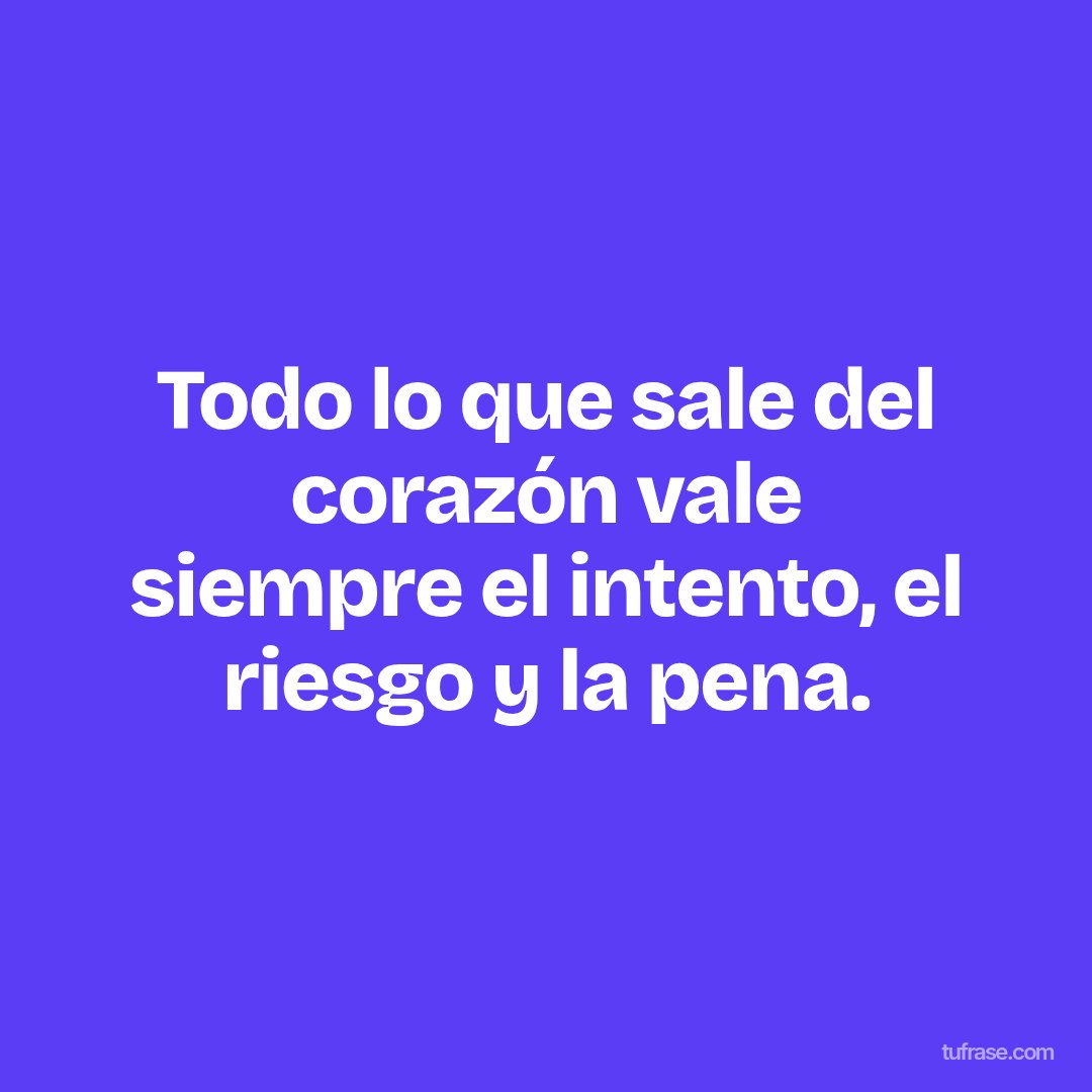 Todo lo que sale del corazón vale siempre el intento, el riesgo y la pena.