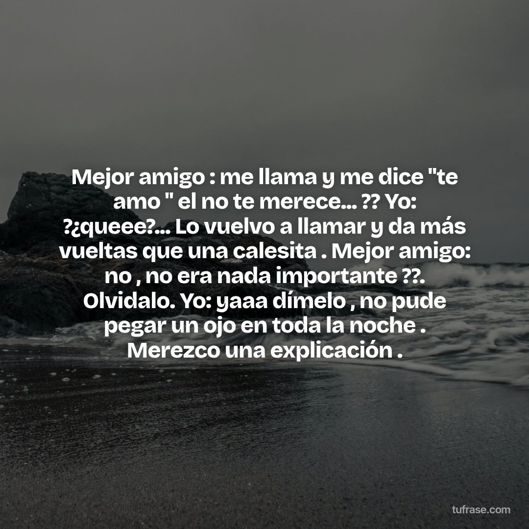 Mejor amigo : me llama y me dice "te amo " el no te merece... ?? Yo: ?¿queee?... Lo vuelvo a llamar y da más vueltas que una calesita . Mejor amigo: no , no era nada importante ??. Olvidalo. Yo: yaaa dímelo , no pude pegar un ojo en toda la noche . Merezco una explicación .