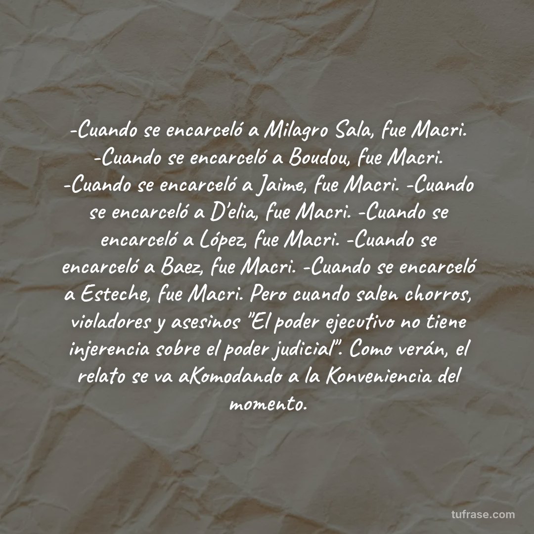 -Cuando se encarceló a Milagro Sala, fue Macri. -Cuando se encarceló a Boudou, fue Macri. -Cuando se encarceló a Jaime, fue Macri. -Cuando se encarceló a D'elia, fue Macri. -Cuando se encarceló a López, fue Macri. -Cuando se encarceló a Baez, fue Macri. -Cuando se encarceló a Esteche, fue Macri. Pero cuando salen chorros, violadores y asesinos "El poder ejecutivo no tiene injerencia sobre el poder judicial". Como verán, el relato se va aKomodando a la Konveniencia del momento.