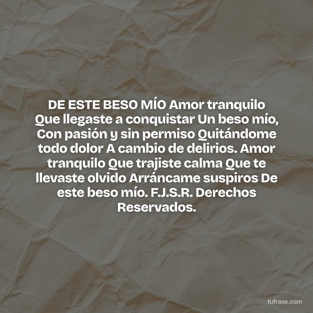 DE ESTE BESO MÍO Amor tranquilo Que llegaste a conquistar Un beso mío, Con pasión y sin permiso Quitándome todo dolor A cambio de delirios. Amor tranquilo Que trajiste calma Que te llevaste olvido Arráncame suspiros De este beso mío. F.J.S.R. Derechos Reservados.
