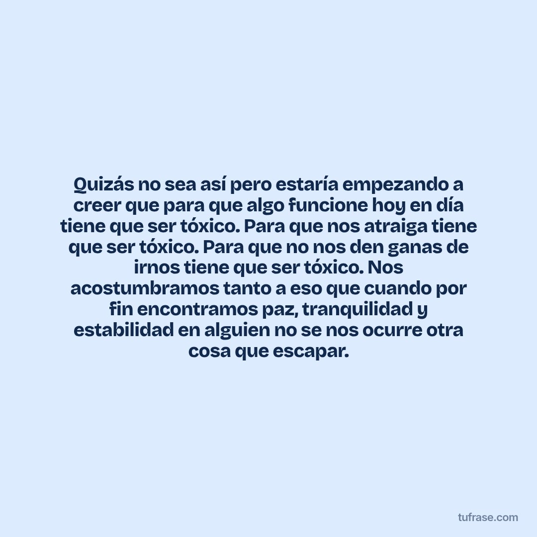 Quizás no sea así pero estaría empezando a creer que para que algo funcione hoy en día tiene que ser tóxico. Para que nos atraiga tiene que ser tóxico. Para que no nos den ganas de irnos tiene que ser tóxico. Nos acostumbramos tanto a eso que cuando por fin encontramos paz, tranquilidad y estabilidad en alguien no se nos ocurre otra cosa que escapar.
