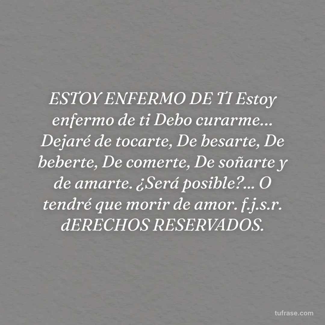 ESTOY ENFERMO DE TI Estoy enfermo de ti Debo curarme… Dejaré de tocarte, De besarte, De beberte, De comerte, De soñarte y de amarte. ¿Será posible?... O tendré que morir de amor. f.j.s.r. dERECHOS RESERVADOS.