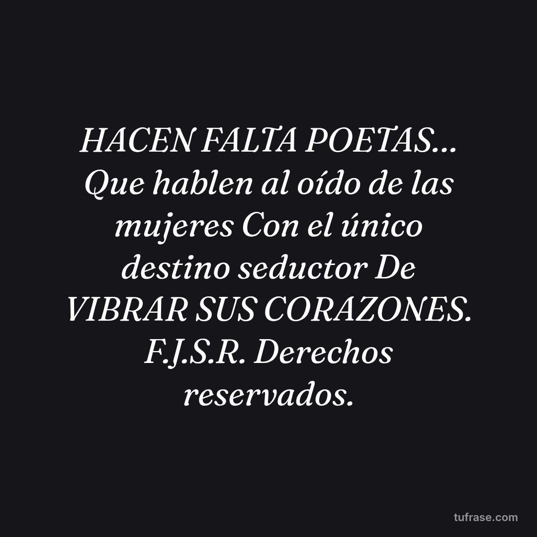HACEN FALTA POETAS… Que hablen al oído de las mujeres Con el único destino seductor De VIBRAR SUS CORAZONES. F.J.S.R. Derechos reservados.