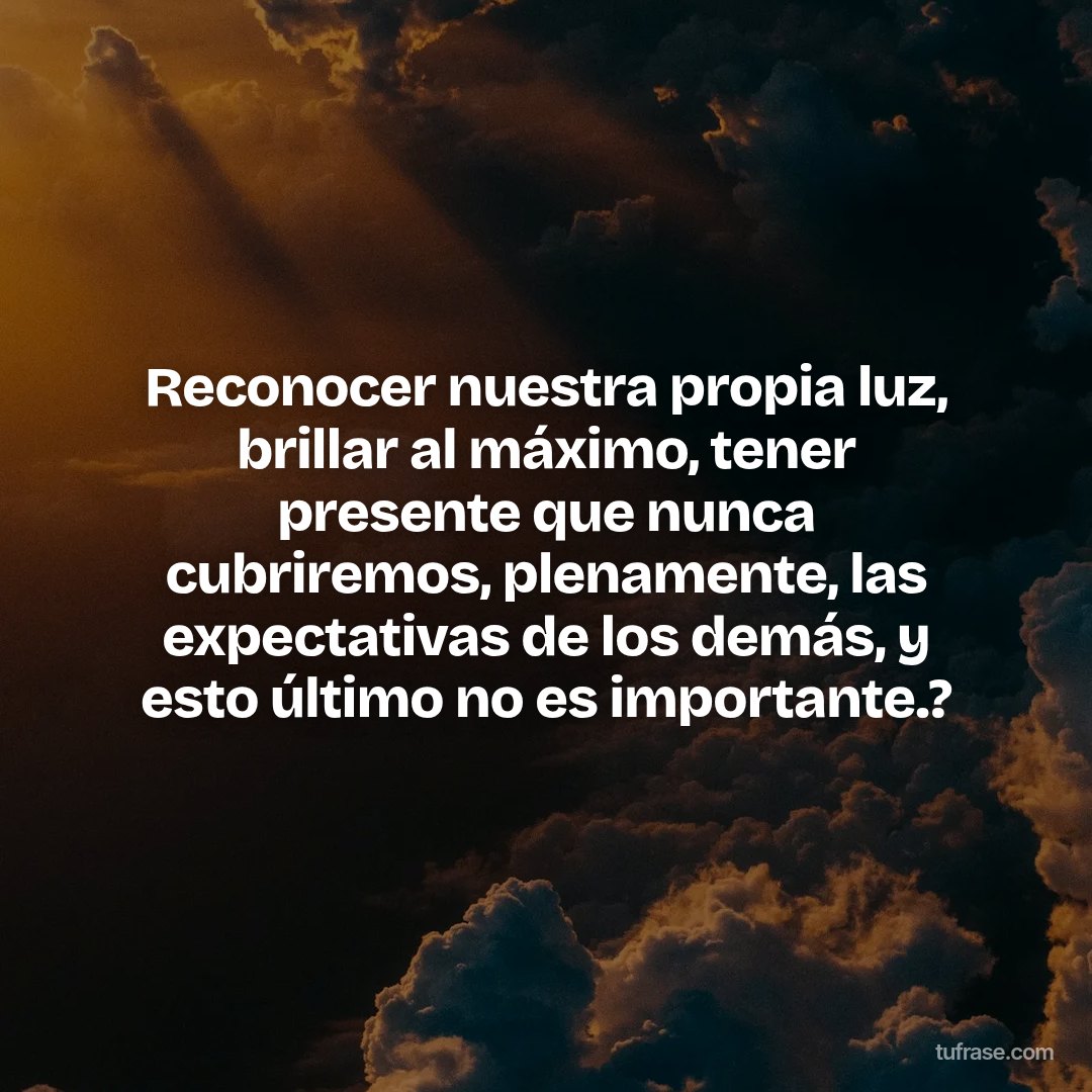 Reconocer nuestra propia luz, brillar al máximo, tener presente que nunca cubriremos, plenamente, las expectativas de los demás, y esto último no es importante.?