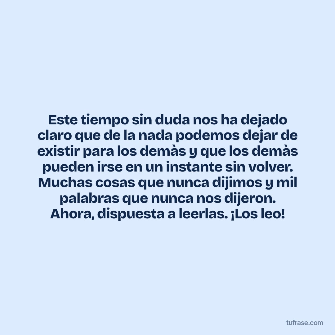 Este tiempo sin duda nos ha dejado claro que de la nada podemos dejar de existir para los demàs y que los demàs pueden irse en un instante sin volver. Muchas cosas que nunca dijimos y mil palabras que nunca nos dijeron. Ahora, dispuesta a leerlas. ¡Los leo!
