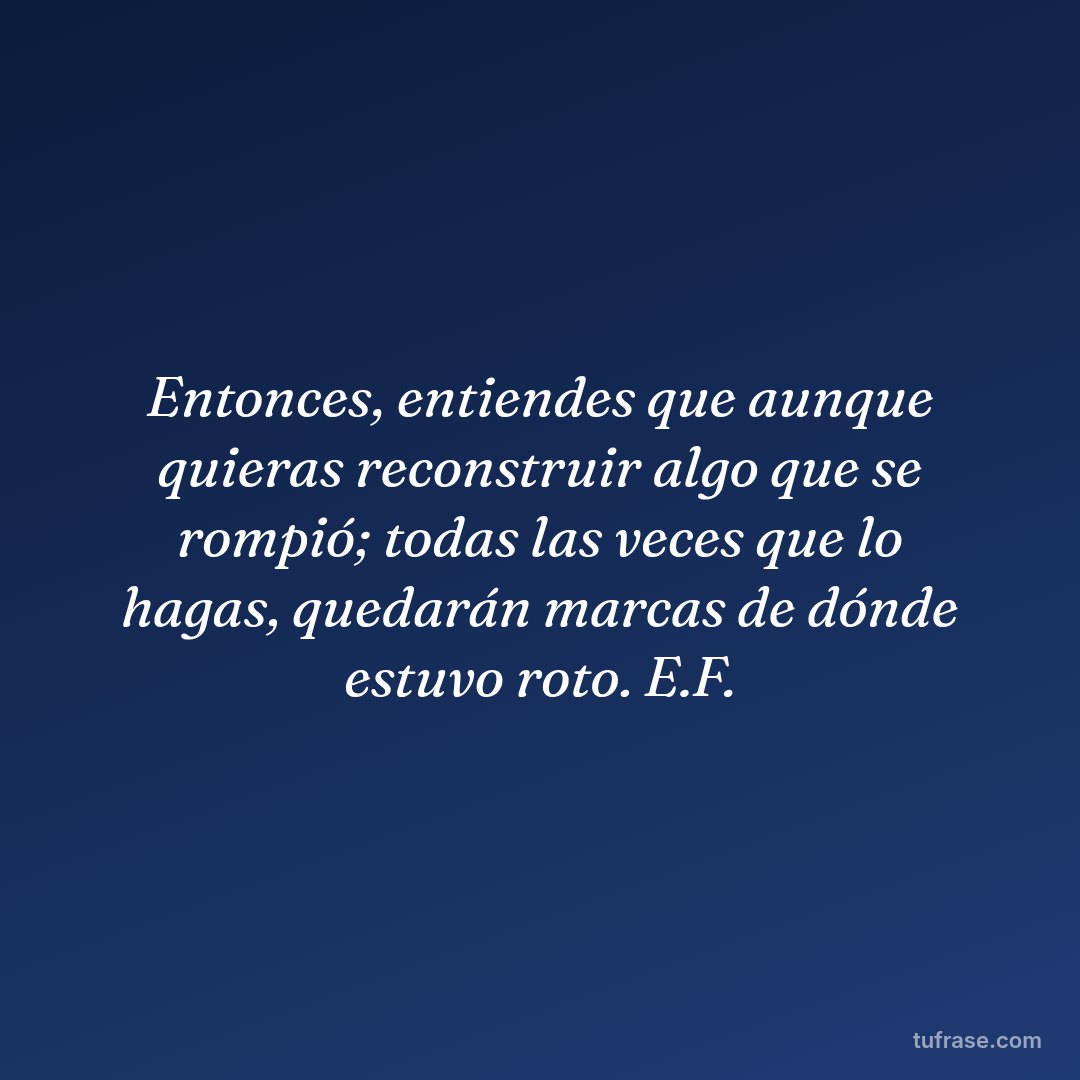 Entonces, entiendes que aunque quieras reconstruir algo que se rompió; todas las veces que lo hagas, quedarán marcas de dónde estuvo roto. E.F.