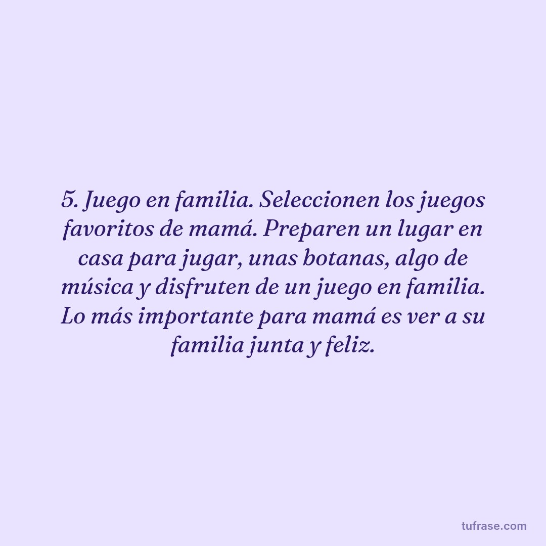 5. Juego en familia. Seleccionen los juegos favoritos de mamá. Preparen un lugar en casa para jugar, unas botanas, algo de música y disfruten de un juego en familia. Lo más importante para mamá es ver a su familia junta y feliz.