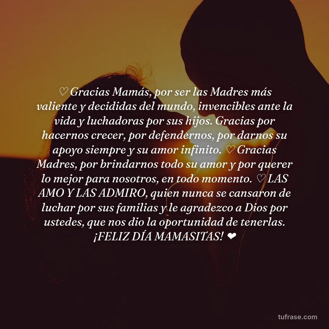♡ Gracias Mamás, por ser las Madres más valiente y decididas del mundo, invencibles ante la vida y luchadoras por sus hijos. Gracias por hacernos crecer, por defendernos, por darnos su apoyo siempre y su amor infinito. ♡ Gracias Madres, por brindarnos todo su amor y por querer lo mejor para nosotros, en todo momento. ♡ LAS AMO Y LAS ADMIRO, quien nunca se cansaron de luchar por sus familias y le agradezco a Dios por ustedes, que nos dio la oportunidad de tenerlas. ¡FELIZ DÍA MAMASITAS! ❤️