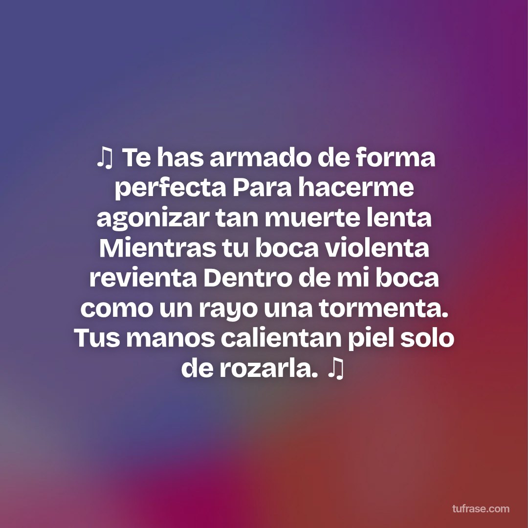 ♫ Te has armado de forma perfecta Para hacerme agonizar tan muerte lenta Mientras tu boca violenta revienta Dentro de mi boca como un rayo una tormenta. Tus manos calientan piel solo de rozarla. ♫