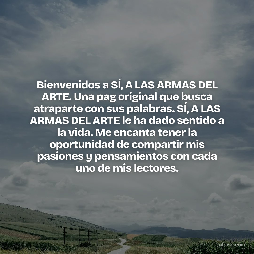 ​Bienvenidos a SÍ, A LAS ARMAS DEL ARTE. Una pag original que busca atraparte con sus palabras. SÍ, A LAS ARMAS DEL ARTE le ha dado sentido a la vida. Me encanta tener la oportunidad de compartir mis pasiones y pensamientos con cada uno de mis lectores.