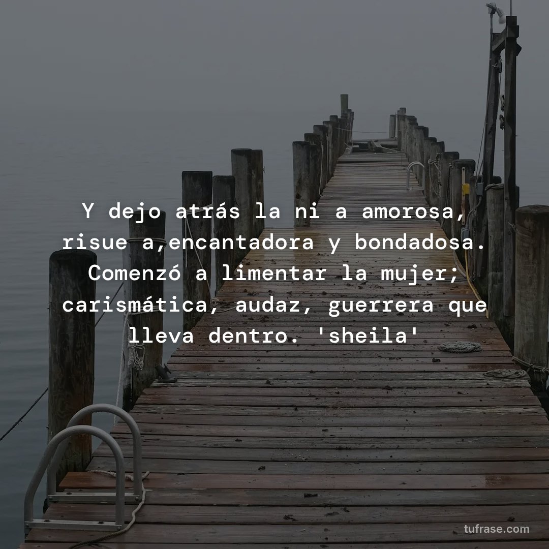 Y dejo atrás la niña amorosa, risueña,encantadora y bondadosa. Comenzó a limentar la mujer; carismática, audaz, guerrera que lleva dentro. 'sheila'
