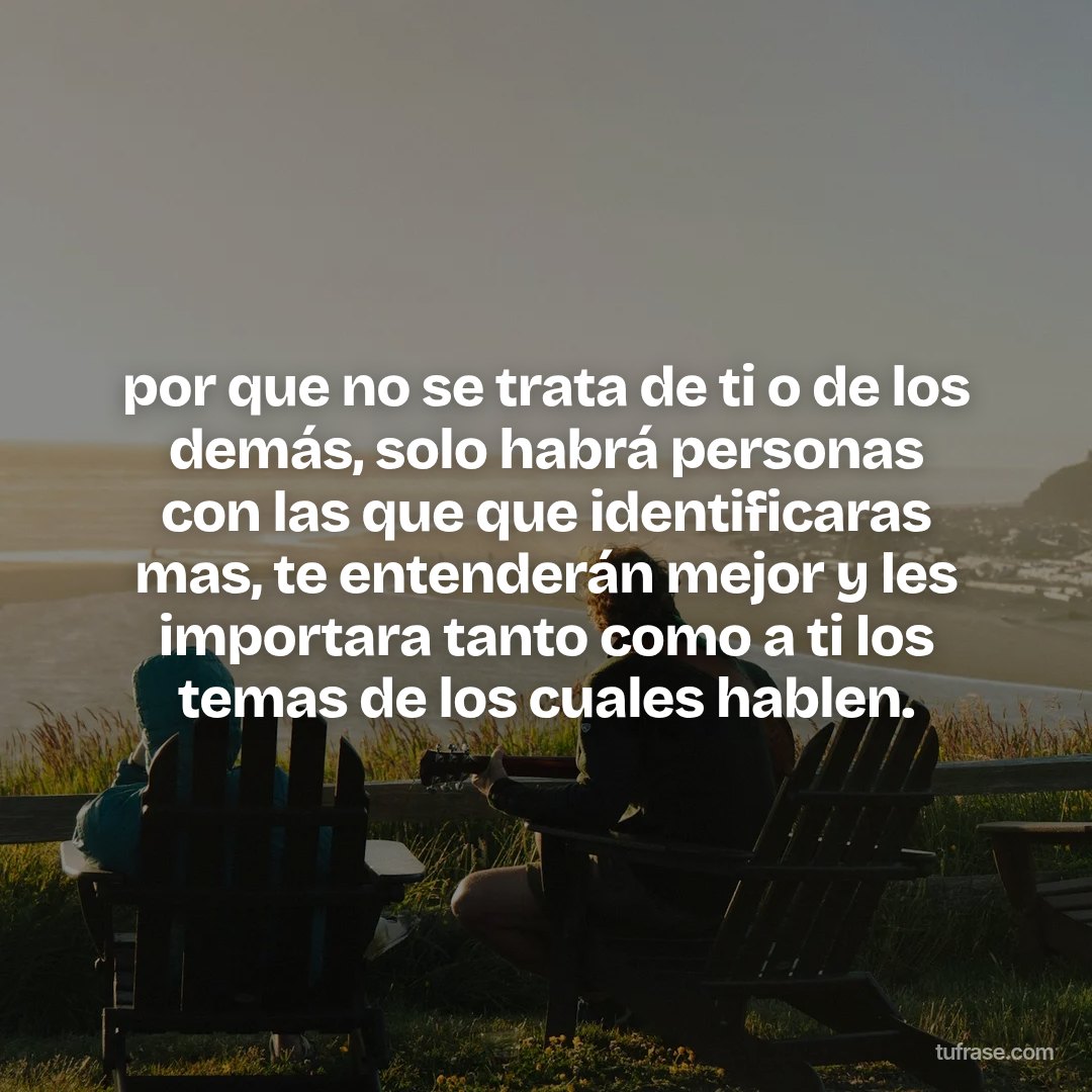 por que no se trata de ti o de los demás, solo habrá personas con las que que identificaras mas, te entenderán mejor y les importara tanto como a ti los temas de los cuales hablen.