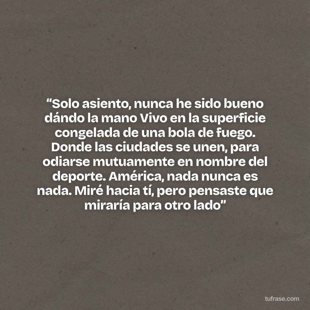 “Solo asiento, nunca he sido bueno dándo la mano Vivo en la superficie congelada de una bola de fuego. Donde las ciudades se unen, para odiarse mutuamente en nombre del deporte. América, nada nunca es nada. Miré hacia tí, pero pensaste que miraría para otro lado”