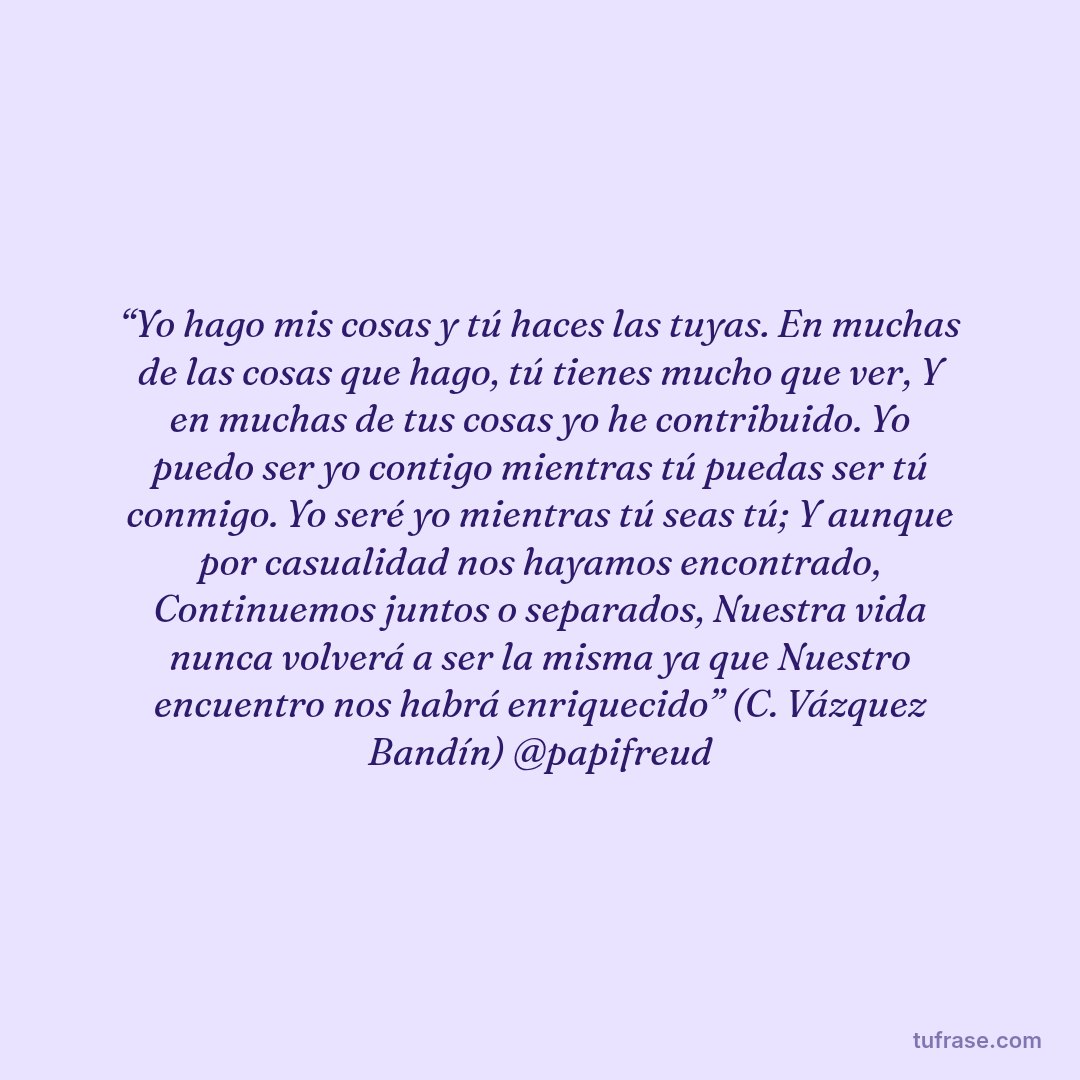 “Yo hago mis cosas y tú haces las tuyas. En muchas de las cosas que hago, tú tienes mucho que ver, Y en muchas de tus cosas yo he contribuido. Yo puedo ser yo contigo mientras tú puedas ser tú conmigo. Yo seré yo mientras tú seas tú; Y aunque por casualidad nos hayamos encontrado, Continuemos juntos o separados, Nuestra vida nunca volverá a ser la misma ya que Nuestro encuentro nos habrá enriquecido” (C. Vázquez Bandín) @papifreud
