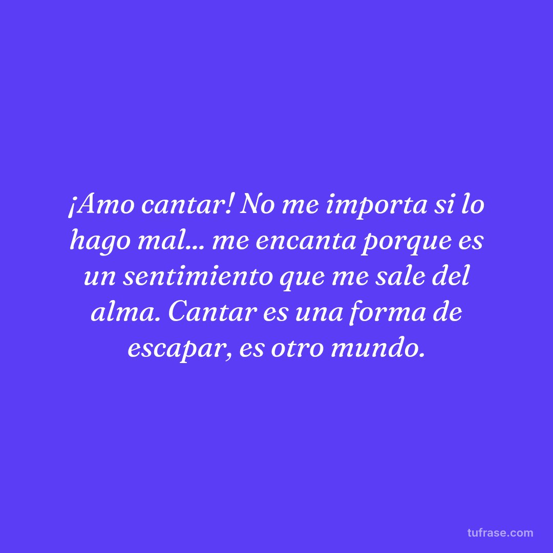 ¡Amo cantar! No me importa si lo hago mal... me encanta porque es un sentimiento que me sale del alma. Cantar es una forma de escapar, es otro mundo.