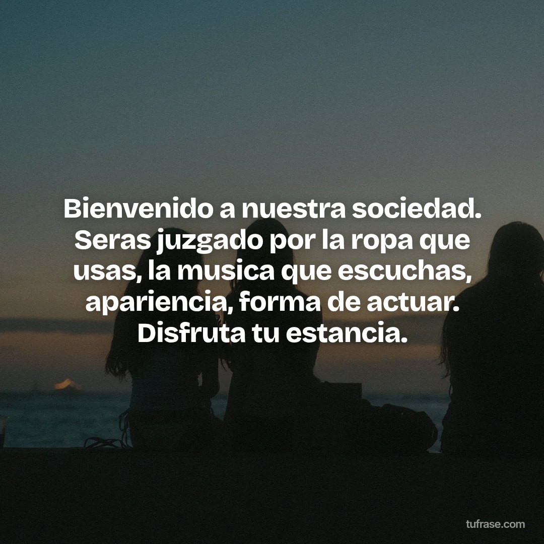 Bienvenido a nuestra sociedad. Seras juzgado por la ropa que usas, la musica que escuchas, apariencia, forma de actuar. Disfruta tu estancia.