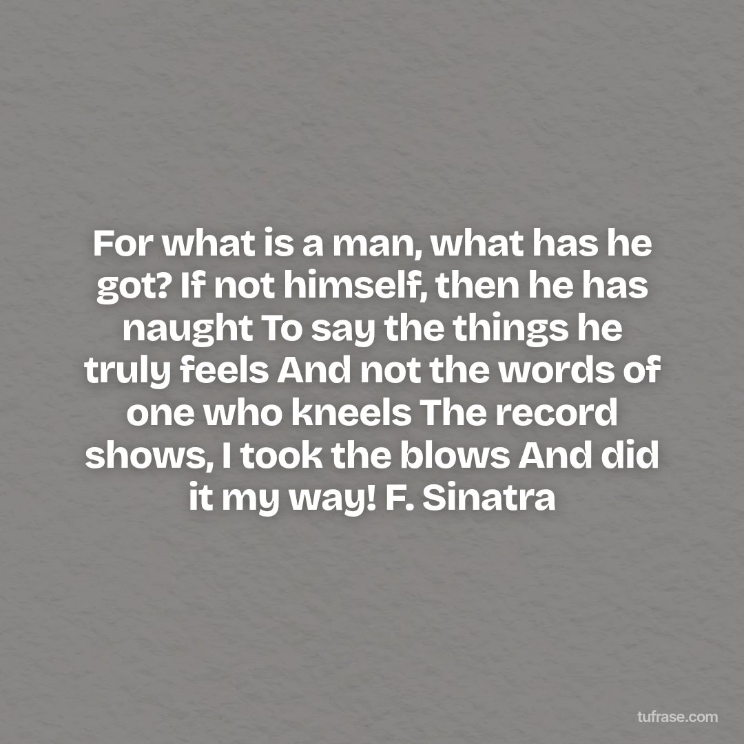 For what is a man, what has he got? If not himself, then he has naught To say the things he truly feels And not the words of one who kneels The record shows, I took the blows And did it my way! F. Sinatra