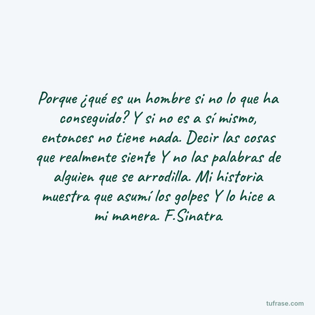 Porque ¿qué es un hombre si no lo que ha conseguido? Y si no es a sí mismo, entonces no tiene nada. Decir las cosas que realmente siente Y no las palabras de alguien que se arrodilla. Mi historia muestra que asumí los golpes Y lo hice a mi manera. F.Sinatra