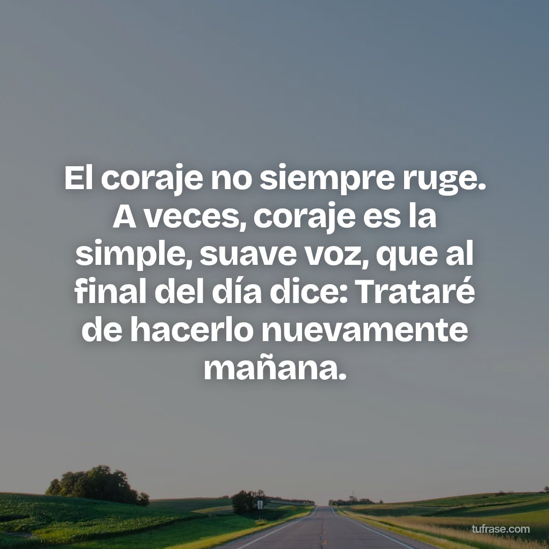El coraje no siempre ruge. A veces, coraje es la simple, suave voz, que al final del día dice: Trataré de hacerlo nuevamente mañana.