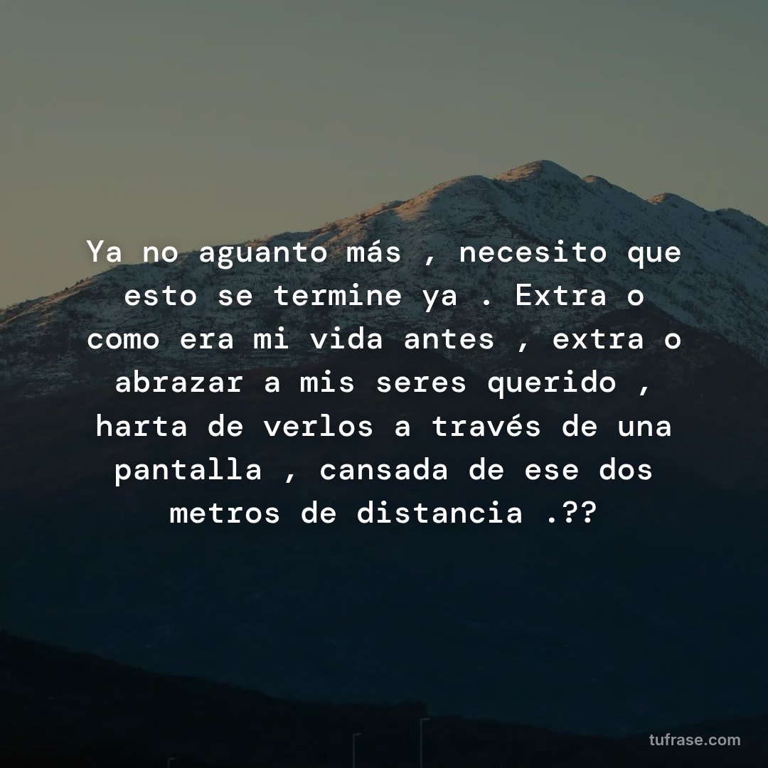 Ya no aguanto más , necesito que esto se termine ya . Extraño como era mi vida antes , extraño abrazar a mis seres querido , harta de verlos a través de una pantalla , cansada de ese dos metros de distancia .??