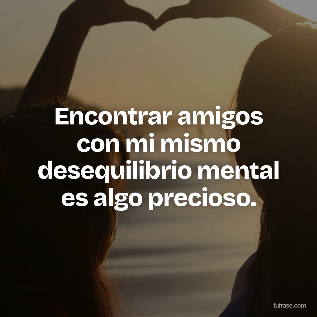 Encontrar amigos con mi mismo desequilibrio mental es algo precioso.