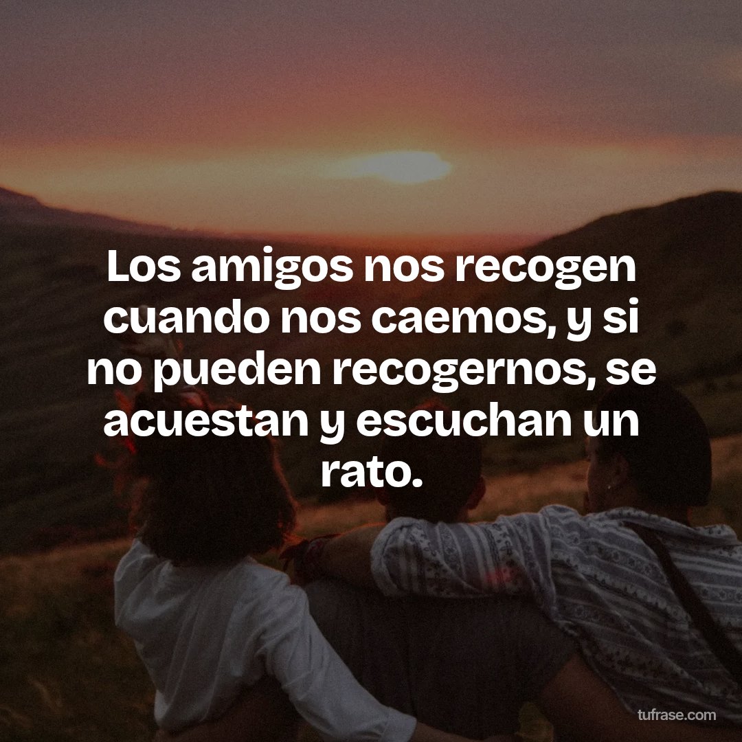 Los amigos nos recogen cuando nos caemos, y si no pueden recogernos, se acuestan y escuchan un rato.
