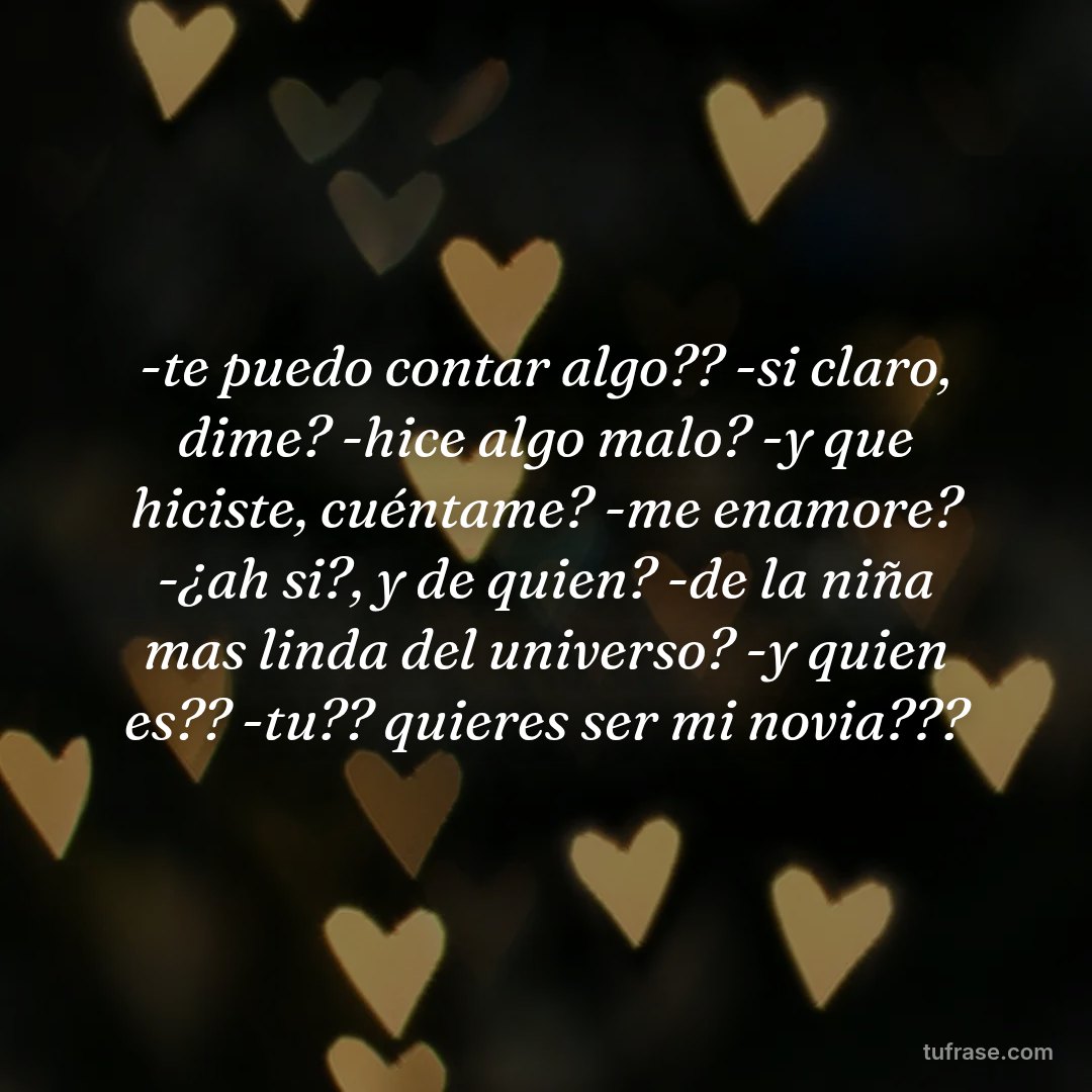 -te puedo contar algo?? -si claro, dime? -hice algo malo? -y que hiciste, cuéntame? -me enamore? -¿ah si?, y de quien? -de la niña mas linda del universo? -y quien es?? -tu?? quieres ser mi novia???