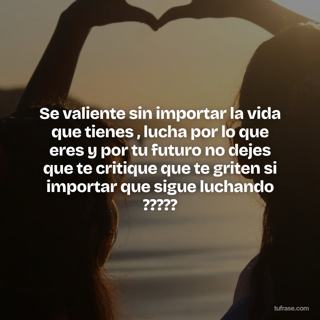 Se valiente sin importar la vida que tienes , lucha por lo que eres y por tu futuro no dejes que te critique que te griten si importar que sigue luchando ?????